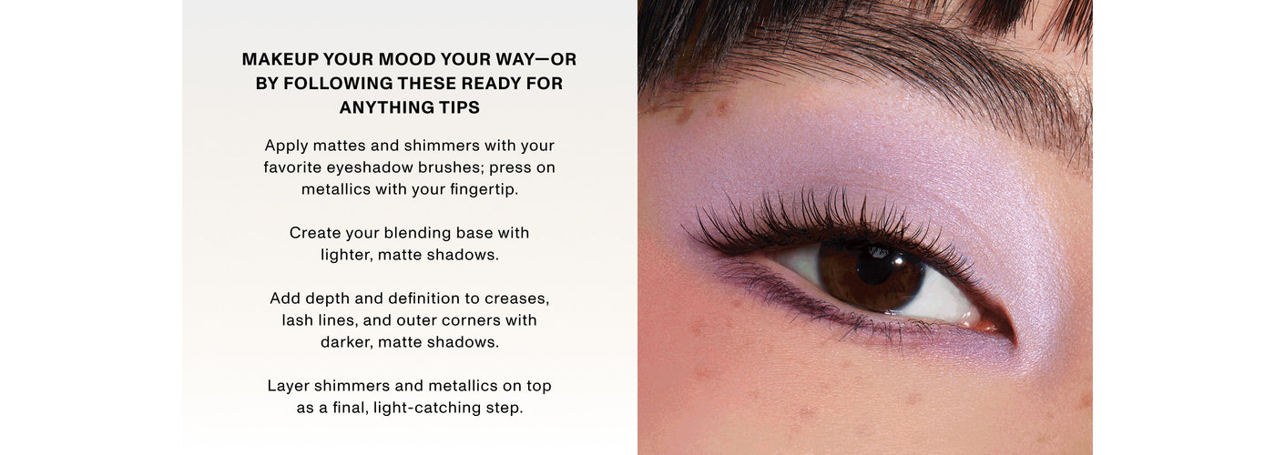 MAKEUP YOUR MOOD YOUR WAY-OR BY FOLLOWING THESE READY FOR ANYTHING TIPS Apply mattes and shimmers with your favorite eyeshadow brushes; press on metallics with your fingertip.Create your blending base with lighter, matte shadows.Add depth and definition to creases, lash lines, and outer corners with darker, matte shadows.Layer shimmers and metallics on top as a final, light-catching step. MAKEUP YOUR MOOD YOUR WAY-OR BY FOLLOWING THESE READY FOR ANYTHING TIPS Apply mattes and shimmers with your favorite eyeshadow brushes; press on metallics with your fingertip.Create your blending base with lighter, matte shadows.Add depth and definition to creases, lash lines, and outer corners with darker, matte shadows.Layer shimmers and metallics on top as a final, light-catching step.