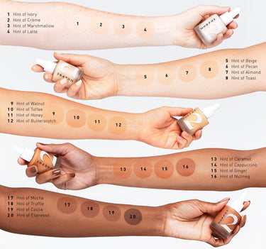 Hint Hint Skin Tint Arm Swatches. 1 Hint of Ivory 2 Hint of Crme 3 Hint of Marshmallow 4 Hint of Latte 5 Hint of Beige 6 Hint of Pecan 7 Hint of Almond 8 Hint of Toast 9 Hint of Walnut 10 Hint of Toffee 11 Hint of Honey 12 Hint of Butterscotch 13 Hint of Caramel 14 Hint of Cappuccino 15 Hint of Ginder 16 Hint of Nutmeg 17 Hint of Mocha 18 Hint of Truffle 19 Hint of Cocoa 20 Hint of Espresso  {HINT OF CREME}