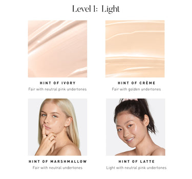 LEVEL 1: LIGHT. Hint of Ivory Fair with neutral with neutral pink undertones. Hint of Creme Fair with golden undertones. Hint of Marshmallow Fair with neutral undertones. Hint of Latte Light with neutral pink undertones. {HINT OF IVORY}