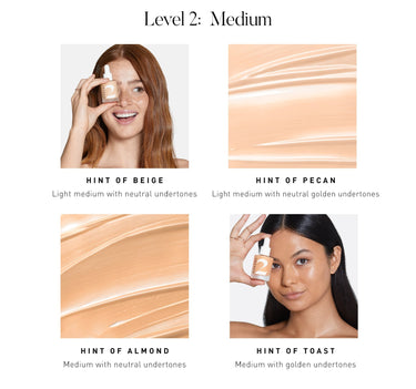 LEVEL 2: MEDIUM Hint of Beige Light medium with neutral undertons Hint of Pecan Light medium with neutral golden undertones Hint of Almond Medium with neutral undertones Hint of Toast Medium with golden undertones {HINT OF ALMOND}