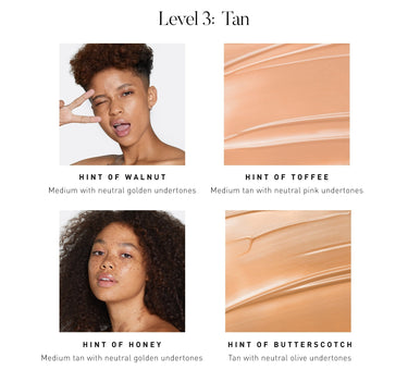 LEVEL 3: TAN. Hint of Walnut Medium with neutral golden undertones. Hint of Toffee Medium tan with neutral pink undertones. Hint of Honey Medium tan with neutral golden undertones. Hint of Butterscotch Tan with neutral olive undertones. {HINT OF TOFFEE}