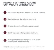 HOW TO TAKE CARE
OF YOUR BRUSHES
o Wet bristles with warm water and a gentle cleanser.
e Swirl bristles on the palm of your hand.
e Rinse and repeat until water appears clear.
o Gently squeeze out any excess moisture.
e Reshape the bristles, then place each brush
flat or upside down to air-dry.
CAUTION: To avoid compromising the construction of your brushes, do not use hot water, wet the
brush ferules,or submerge your brushes n water o cleaner
-view-5