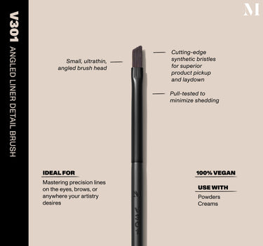 Infographic of brush details: V301 – ANGLED LINER DETAIL BRUSH
Small, ultrathin, angled brush head, Cutting-edge synthetic bristles for superior product pickup and laydown
Pull-tested to minimize shedding. 
100% vegan
IDEAL FOR: Mastering precision lines on the eyes, brows, or anywhere your artistry desires
IDEAL WITH: Powders, Creams, Liquids  {FILTER DEEP 40}