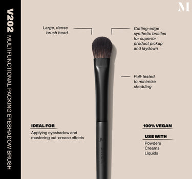 Infographic of brush details: V202 – MULTIFUNCTIONAL PACKING EYESHADOW BRUSH
Large, dense brush head, Cutting-edge synthetic bristles for superior product pickup and laydown
Pull-tested to minimize shedding 
100% vegan
IDEAL FOR: Applying eyeshadow and mastering cut-crease effects
IDEAL WITH: Powders, Creams, Liquids  {FILTER DEEP 40}