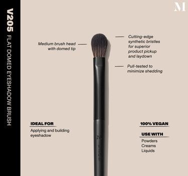 Infographic of brush details: V205 – FLAT DOMED EYESHADOW BRUSH
Medium brush head with domed tip, Cutting-edge synthetic bristles for superior product pickup and laydown
Pull-tested to minimize shedding 
100% vegan
IDEAL FOR: Applying and building eyeshadow
IDEAL WITH: Powders, Creams, Liquids  {FILTER DEEP 40}