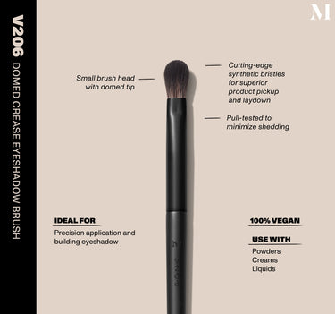Infographic of brush details: V206 – DOMED CREASE EYESHADOW BRUSH
Small brush head with domed tip, Cutting-edge synthetic bristles for superior product pickup and laydown
Pull-tested to minimize shedding 
100% vegan
IDEAL FOR: Precision application and building eyeshadow
IDEAL WITH: Powders, Creams, Liquids  {FILTER DEEP 40}