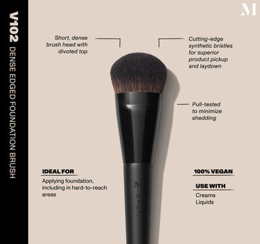 Infographic of brush details: V102 –DENSE EDGED FOUNDATION BRUSH
Short, dense brush head with divoted top, Cutting-edge synthetic bristles for superior product pickup and laydown
Pull-tested to minimize shedding 
100% vegan
IDEAL FOR: Applying foundation, including in hard-to-reach areas
IDEAL WITH: Powders, Creams, Liquids  {FILTER DEEP 40}