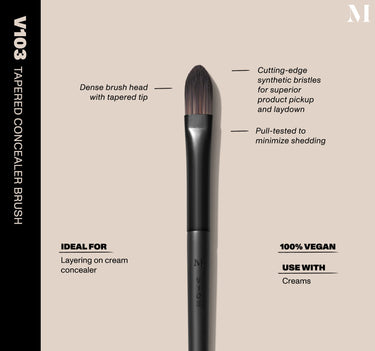 Infographic of brush details: V103 – TAPERED CONCEALER BRUSH
Dense brush head with tapered tip, Cutting-edge synthetic bristles for superior product pickup and laydown
Pull-tested to minimize shedding 
100% vegan
IDEAL FOR: Layering on cream concealer
IDEAL WITH: Powders, Creams, Liquids  {FILTER DEEP 40}