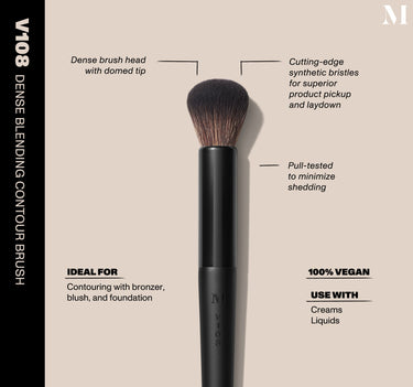 Infographic of brush details: V108 – DENSE BLENDING CONTOUR BRUSH
Dense brush head with domed tip, Cutting-edge synthetic bristles for superior product pickup and laydown
Pull-tested to minimize shedding 
100% vegan
IDEAL FOR: Contouring with bronzer, blush, and foundation
IDEAL WITH: Powders, Creams, Liquids  {FILTER DEEP 40}